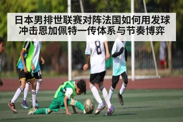 日本男排世联赛对阵法国如何用发球冲击恩加佩特一传体系与节奏博弈