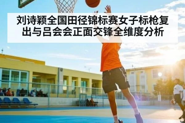刘诗颖全国田径锦标赛女子标枪复出与吕会会正面交锋全维度分析